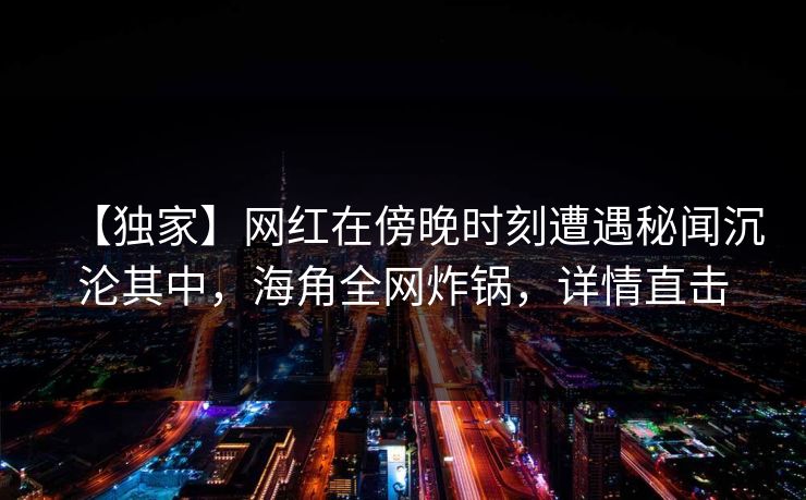 【独家】网红在傍晚时刻遭遇秘闻沉沦其中，海角全网炸锅，详情直击