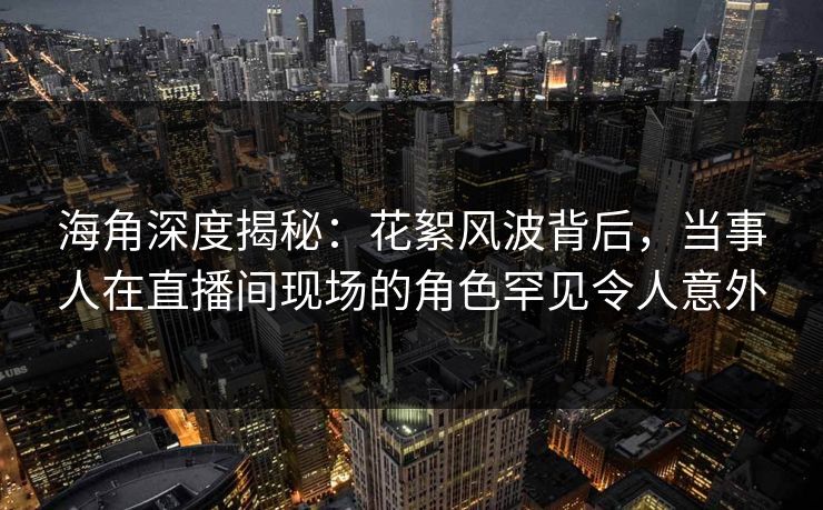 海角深度揭秘:花絮风波背后,当事人在直播间现场的角色罕见令人意外 海角深度揭秘:花絮风波背后,当事人在直播间现场的角色罕见令人意外