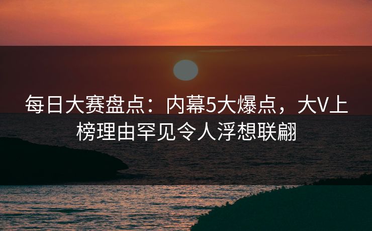 每日大赛盘点:内幕5大爆点,大V上榜理由罕见令人浮想联翩 每日大赛盘点:内幕5大爆点,大V上榜理由罕见令人浮想联翩