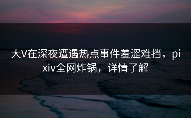 大V在深夜遭遇热点事件羞涩难挡,pixiv全网炸锅,详情了解 大V在深夜遭遇热点事件羞涩难挡,pixiv全网炸锅,详情了解