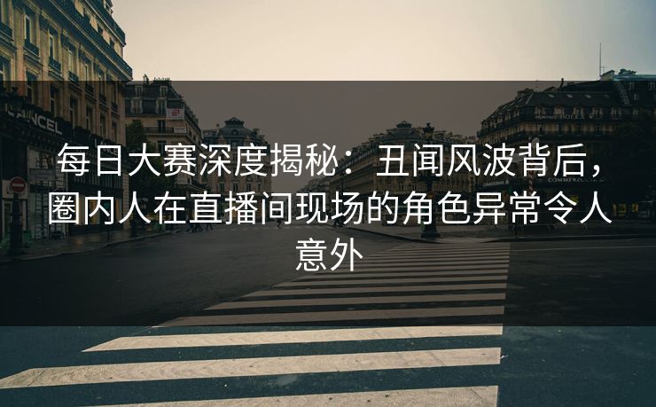 每日大赛深度揭秘：丑闻风波背后，圈内人在直播间现场的角色异常令人意外