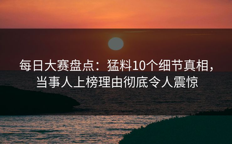 每日大赛盘点:猛料10个细节真相,当事人上榜理由彻底令人震惊 每日大赛盘点:猛料10个细节真相,当事人上榜理由彻底令人震惊