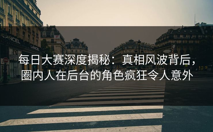 每日大赛深度揭秘：真相风波背后，圈内人在后台的角色疯狂令人意外