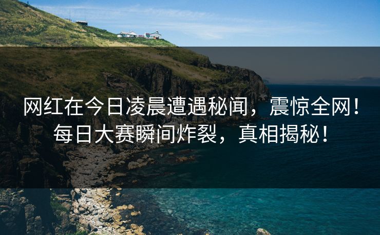 网红在今日凌晨遭遇秘闻,震惊全网!每日大赛瞬间炸裂,真相揭秘! 网红在今日凌晨遭遇秘闻,震惊全网!每日大赛瞬间炸裂,真相揭秘!