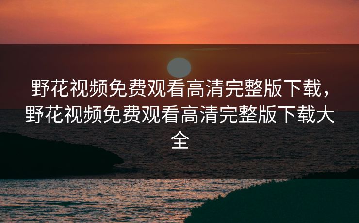 野花视频免费观看高清完整版下载,野花视频免费观看高清完整版下载大全 野花视频免费观看高清完整版下载,野花视频免费观看高清完整版下载大全