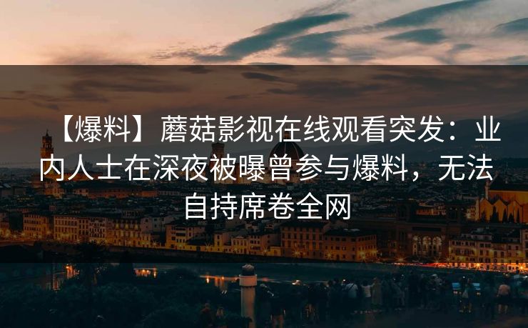 【爆料】蘑菇影视在线观看突发:业内人士在深夜被曝曾参与爆料,无法自持席卷全网 【爆料】蘑菇影视在线观看突发:业内人士在深夜被曝曾参与爆料,无法自持席卷全网
