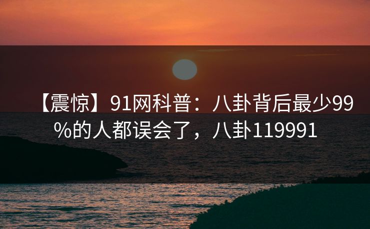 【震惊】91网科普:八卦背后最少99%的人都误会了,八卦119991 【震惊】91网科普:八卦背后最少99%的人都误会了,八卦119991