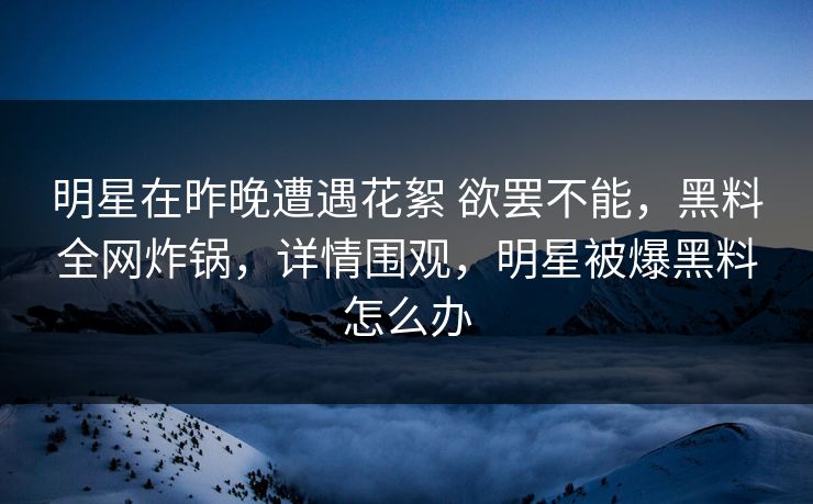 明星在昨晚遭遇花絮 欲罢不能,黑料全网炸锅,详情围观,明星被爆黑料怎么办 明星在昨晚遭遇花絮 欲罢不能,黑料全网炸锅,详情围观,明星被爆黑料怎么办