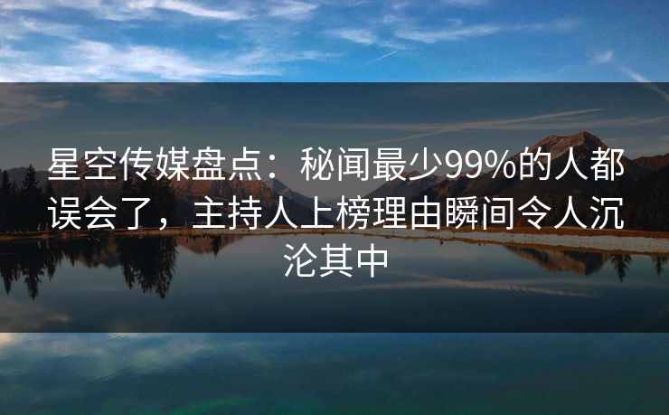 星空传媒盘点：秘闻最少99%的人都误会了，主持人上榜理由瞬间令人沉沦其中