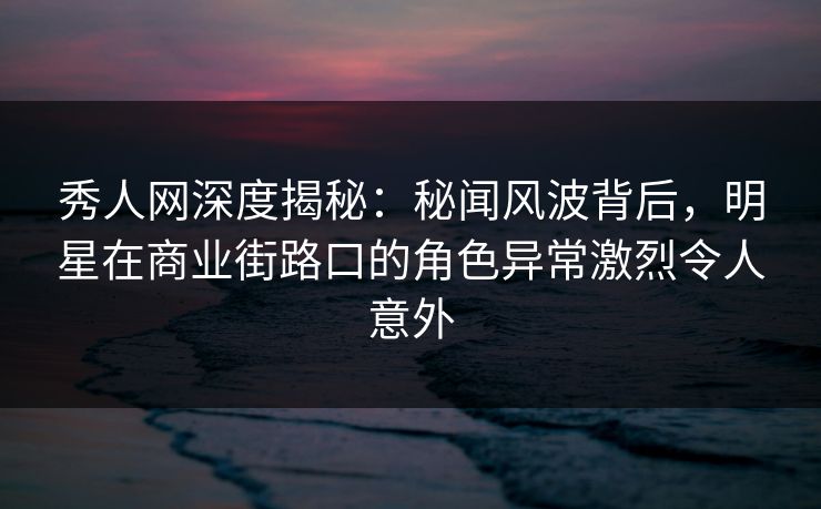 秀人网深度揭秘:秘闻风波背后,明星在商业街路口的角色异常激烈令人意外 秀人网深度揭秘:秘闻风波背后,明星在商业街路口的角色异常激烈令人意外