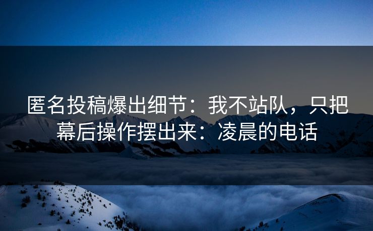 匿名投稿爆出细节:我不站队,只把幕后操作摆出来:凌晨的电话 匿名投稿爆出细节:我不站队,只把幕后操作摆出来:凌晨的电话