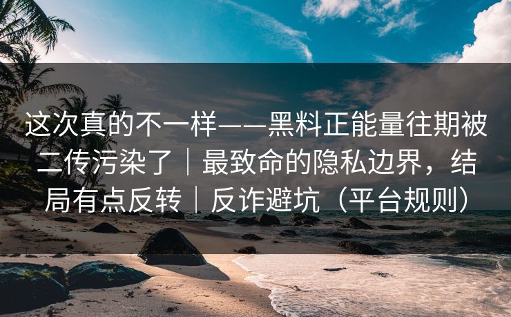 这次真的不一样——黑料正能量往期被二传污染了｜最致命的隐私边界，结局有点反转｜反诈避坑（平台规则）