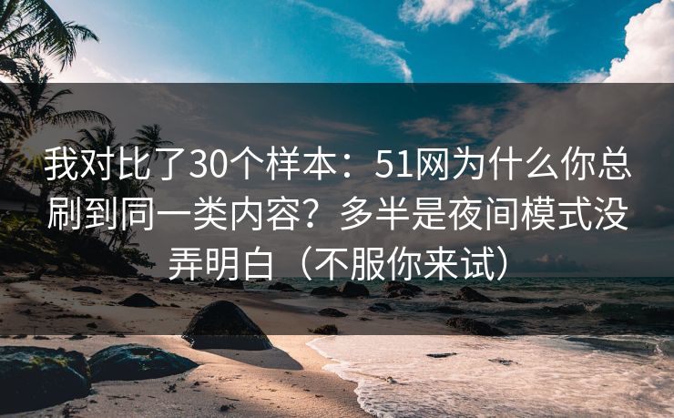 我对比了30个样本：51网为什么你总刷到同一类内容？多半是夜间模式没弄明白（不服你来试）