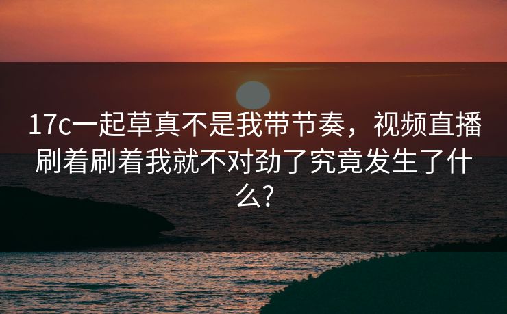 17c一起草真不是我带节奏,视频直播刷着刷着我就不对劲了究竟发生了什么? 17c一起草真不是我带节奏,视频直播刷着刷着我就不对劲了究竟发生了什么?